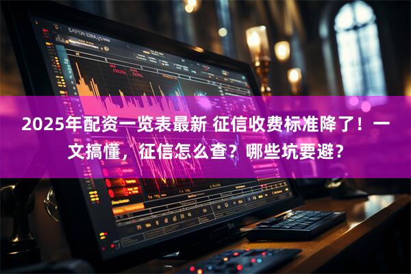 2025年配资一览表最新 征信收费标准降了！一文搞懂，征信怎么查？哪些坑要避？