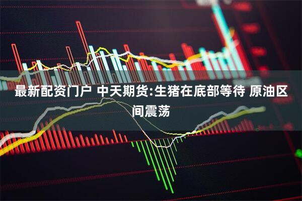 最新配资门户 中天期货:生猪在底部等待 原油区间震荡
