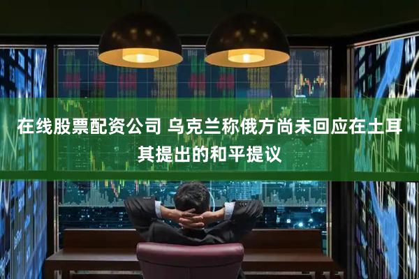 在线股票配资公司 乌克兰称俄方尚未回应在土耳其提出的和平提议