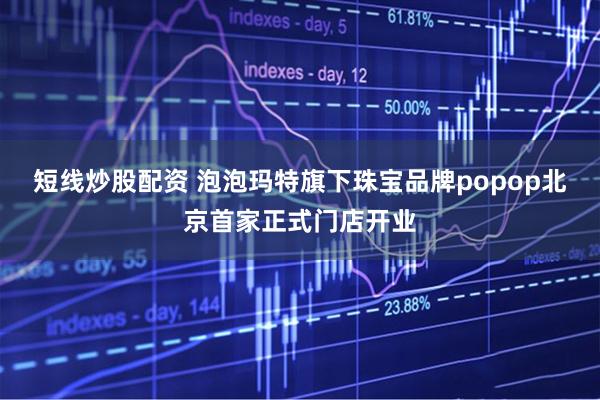 短线炒股配资 泡泡玛特旗下珠宝品牌popop北京首家正式门店开业