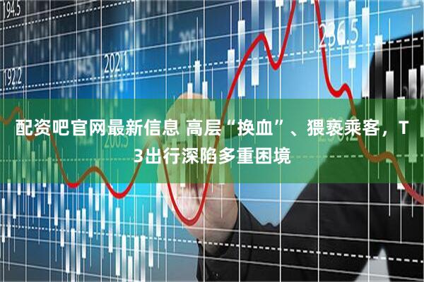 配资吧官网最新信息 高层“换血”、猥亵乘客，T3出行深陷多重困境