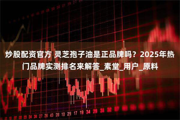 炒股配资官方 灵芝孢子油是正品牌吗？2025年热门品牌实测排名来解答_素堂_用户_原料