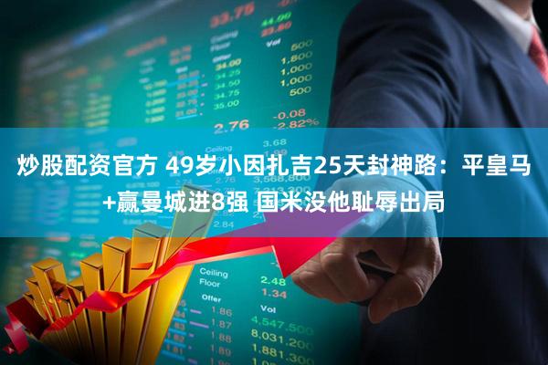 炒股配资官方 49岁小因扎吉25天封神路：平皇马+赢曼城进8强 国米没他耻辱出局