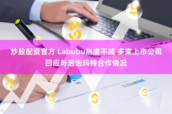 炒股配资官方 Labubu热度不减 多家上市公司回应与泡泡玛特合作情况