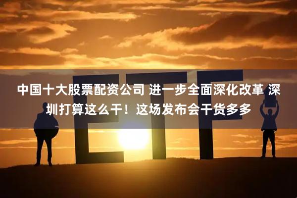 中国十大股票配资公司 进一步全面深化改革 深圳打算这么干！这场发布会干货多多