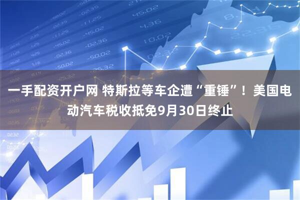 一手配资开户网 特斯拉等车企遭“重锤”！美国电动汽车税收抵免9月30日终止
