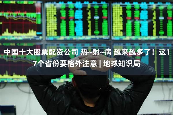 中国十大股票配资公司 热~射~病 越来越多了！这17个省份要格外注意 | 地球知识局
