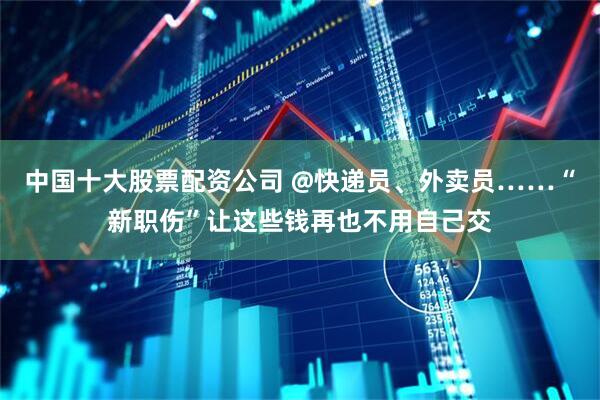 中国十大股票配资公司 @快递员、外卖员……“新职伤”让这些钱再也不用自己交