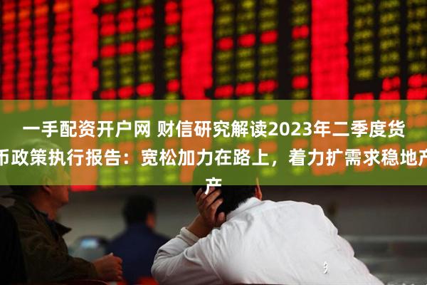 一手配资开户网 财信研究解读2023年二季度货币政策执行报告：宽松加力在路上，着力扩需求稳地产