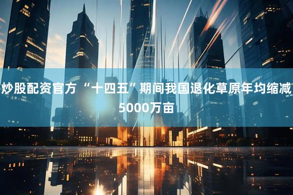 炒股配资官方 “十四五”期间我国退化草原年均缩减5000万亩
