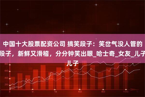 中国十大股票配资公司 搞笑段子：笑岔气没人管的段子，新鲜又滑稽，分分钟笑出眼_哈士奇_女友_儿子