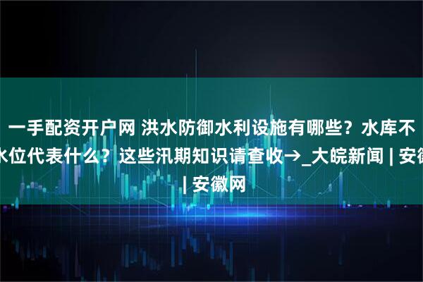 一手配资开户网 洪水防御水利设施有哪些？水库不同水位代表什么？这些汛期知识请查收→_大皖新闻 | 安徽网