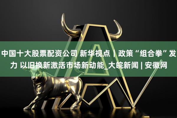 中国十大股票配资公司 新华视点｜政策“组合拳”发力 以旧换新激活市场新动能_大皖新闻 | 安徽网