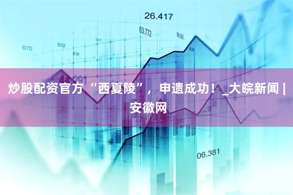 炒股配资官方 “西夏陵”，申遗成功！_大皖新闻 | 安徽网