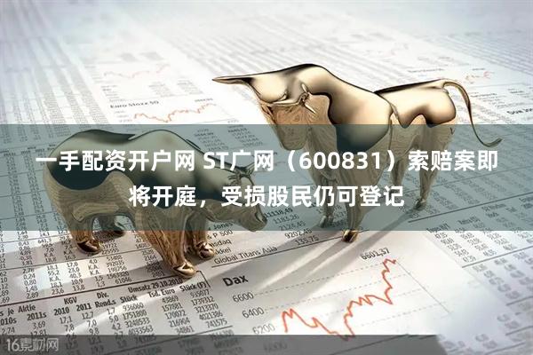 一手配资开户网 ST广网（600831）索赔案即将开庭，受损股民仍可登记