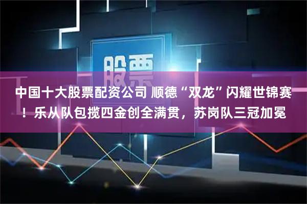中国十大股票配资公司 顺德“双龙”闪耀世锦赛！乐从队包揽四金创全满贯，苏岗队三冠加冕