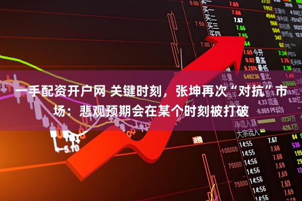 一手配资开户网 关键时刻，张坤再次“对抗”市场：悲观预期会在某个时刻被打破