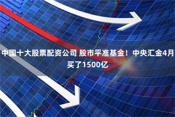 中国十大股票配资公司 股市平准基金！中央汇金4月买了1500亿