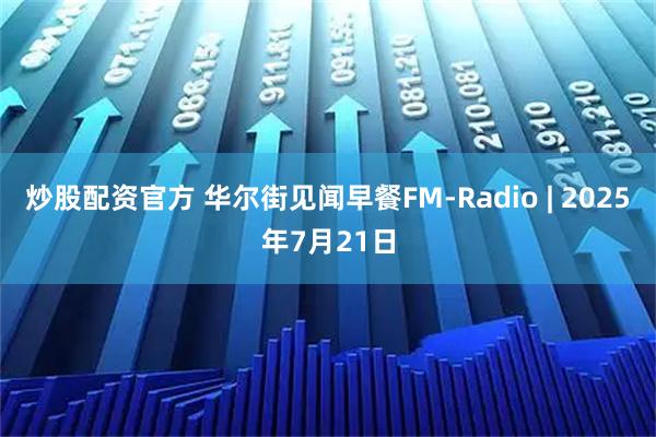 炒股配资官方 华尔街见闻早餐FM-Radio | 2025年7月21日