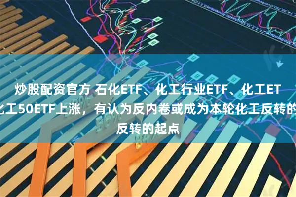 炒股配资官方 石化ETF、化工行业ETF、化工ETF、化工50ETF上涨，有认为反内卷或成为本轮化工反转的起点
