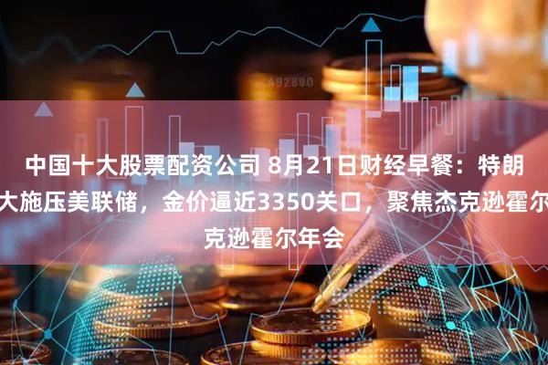 中国十大股票配资公司 8月21日财经早餐：特朗普加大施压美联储，金价逼近3350关口，聚焦杰克逊霍尔年会