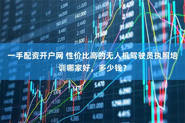 一手配资开户网 性价比高的无人机驾驶员执照培训哪家好，多少钱？
