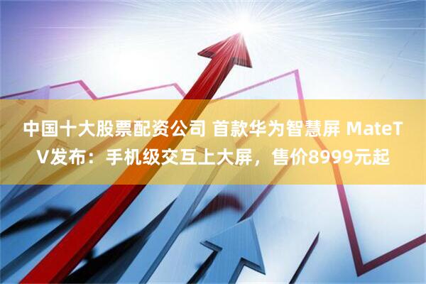 中国十大股票配资公司 首款华为智慧屏 MateTV发布：手机级交互上大屏，售价8999元起