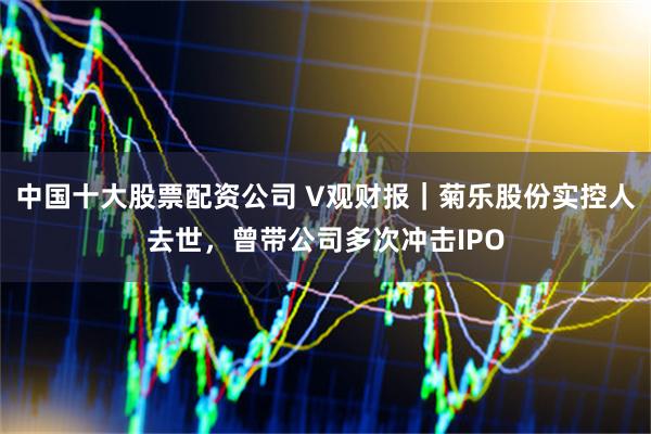 中国十大股票配资公司 V观财报｜菊乐股份实控人去世，曾带公司多次冲击IPO