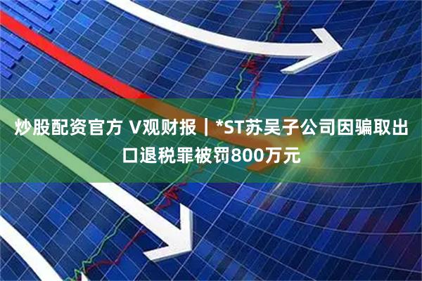 炒股配资官方 V观财报｜*ST苏吴子公司因骗取出口退税罪被罚800万元