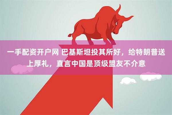 一手配资开户网 巴基斯坦投其所好，给特朗普送上厚礼，直言中国是顶级盟友不介意