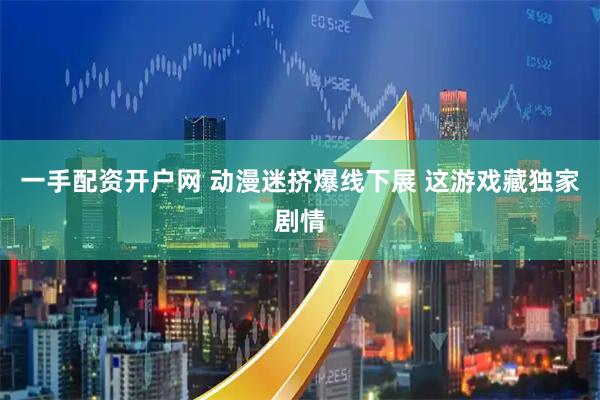 一手配资开户网 动漫迷挤爆线下展 这游戏藏独家剧情