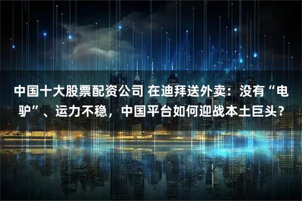 中国十大股票配资公司 在迪拜送外卖：没有“电驴”、运力不稳，中国平台如何迎战本土巨头？