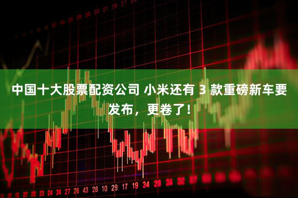 中国十大股票配资公司 小米还有 3 款重磅新车要发布,更卷了!