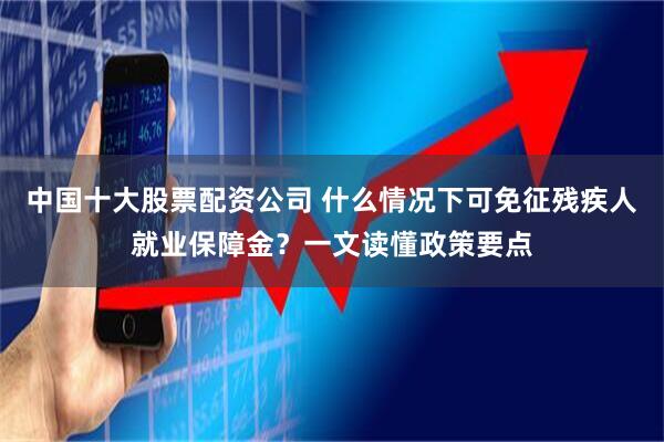 中国十大股票配资公司 什么情况下可免征残疾人就业保障金?一文读懂政策要点