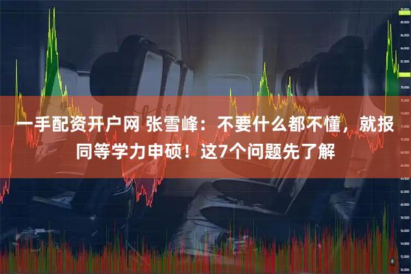 一手配资开户网 张雪峰：不要什么都不懂，就报同等学力申硕！这7个问题先了解