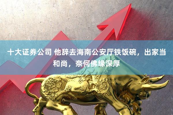 十大证券公司 他辞去海南公安厅铁饭碗，出家当和尚，奈何佛缘深厚