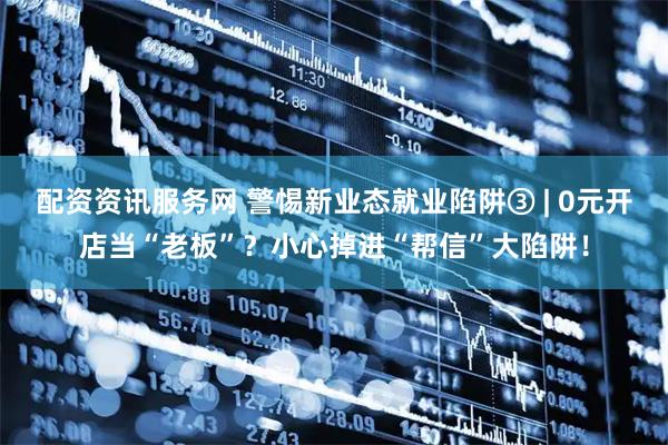 配资资讯服务网 警惕新业态就业陷阱③ | 0元开店当“老板”？小心掉进“帮信”大陷阱！