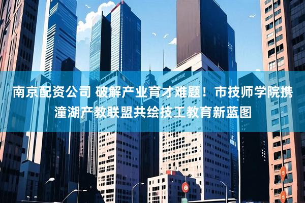 南京配资公司 破解产业育才难题！市技师学院携潼湖产教联盟共绘技工教育新蓝图