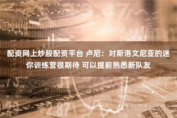 配资网上炒股配资平台 卢尼：对斯洛文尼亚的迷你训练营很期待 可以提前熟悉新队友