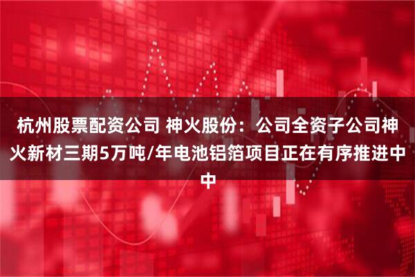杭州股票配资公司 神火股份：公司全资子公司神火新材三期5万吨/年电池铝箔项目正在有序推进中