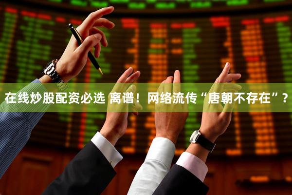 在线炒股配资必选 离谱！网络流传“唐朝不存在”？