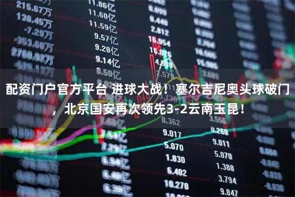 配资门户官方平台 进球大战！塞尔吉尼奥头球破门，北京国安再次领先3-2云南玉昆！