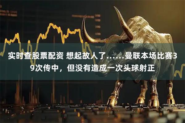 实时查股票配资 想起故人了……曼联本场比赛39次传中，但没有造成一次头球射正