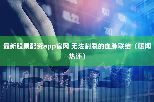 最新股票配资app官网 无法割裂的血脉联结（暖闻热评）