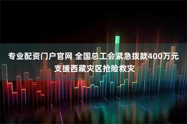专业配资门户官网 全国总工会紧急拨款400万元 支援西藏灾区抢险救灾