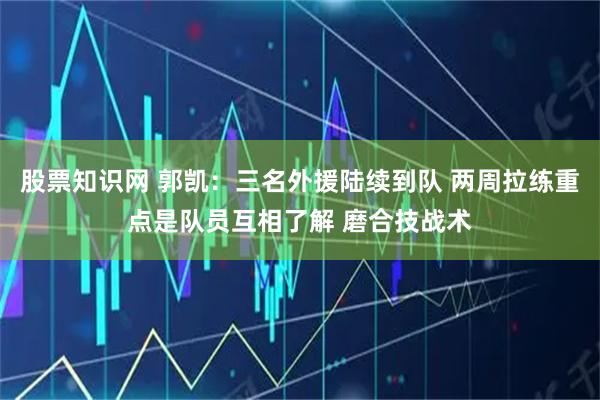 股票知识网 郭凯：三名外援陆续到队 两周拉练重点是队员互相了解 磨合技战术
